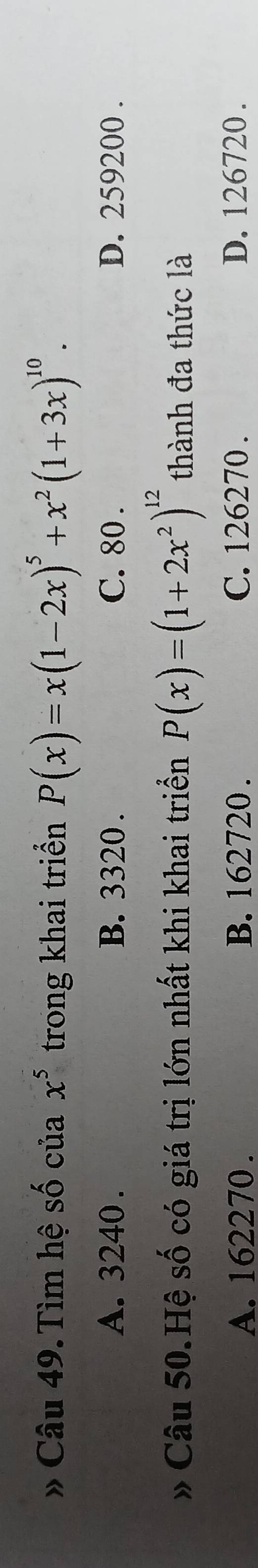 # Câu 49. Tìm hệ số của x^5 trong khai triển P(x)=x(1-2x)^5+x^2(1+3x)^10.
A. 3240. B. 3320. C. 80. D. 259200.
 Câu 50.Hệ số có giá trị lớn nhất khi khai triển P(x)=(1+2x^2)^12 thành đa thức là
A. 162270. B. 162720. C. 126270. D. 126720.