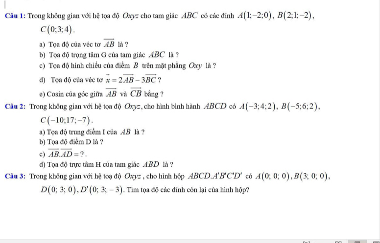 Trong không gian với hệ tọa độ Oxyz cho tam giác ABC có các đinh A(1;-2;0), B(2;1;-2),
C(0;3;4). 
a) Tọa độ của véc tơ overline AB là ? 
b) Tọa độ trọng tâm G của tam giác ABC là ? 
c) Tọa độ hình chiếu của điểm B trên mặt phẳng Oxy là ? 
d) Tọa độ của véc tơ vector x=2vector AB-3vector BC ? 
e) Cosin của góc giữa overline AB và vector CB bằng ? 
Câu 2: Trong không gian với hệ tọa độ Oxyz, cho hình bình hành ABCD có A(-3;4;2), B(-5;6;2),
C(-10;17;-7). 
a) Tọa độ trung điểm I của AB là ? 
b) Tọa độ điểm D là ? 
c) vector AB. vector AD= ? . 
d) Tọa độ trực tâm H của tam giác ABD là ? 
Câu 3: Trong không gian với hệ toạ độ Oxy= : , cho hình hộp ABCD.. A'B'C'D' có A(0;0;0), B(3;0;0),
D(0;3;0), D'(0;3;-3). Tìm tọa độ các đỉnh còn lại của hình hộp?