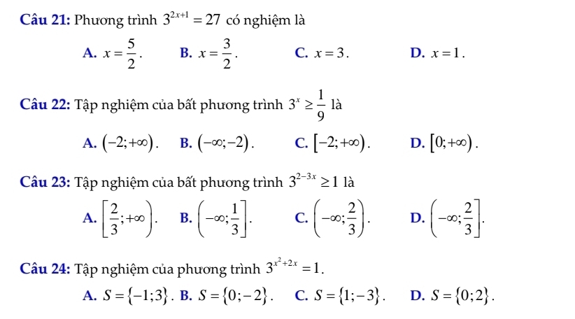 Phương trình 3^(2x+1)=27 có nghiệm là
A. x= 5/2 . B. x= 3/2 . C. x=3. D. x=1. 
Câu 22: Tập nghiệm của bất phương trình 3^x≥  1/9  là
A. (-2;+∈fty ). B. (-∈fty ;-2). C. [-2;+∈fty ). D. [0;+∈fty ). 
Câu 23: Tập nghiệm của bất phương trình 3^(2-3x)≥ 1 là
A. [ 2/3 ;+∈fty ). B. (-∈fty ; 1/3 ]. C. (-∈fty ; 2/3 ). D. (-∈fty ; 2/3 ]. 
Câu 24: Tập nghiệm của phương trình 3^(x^2)+2x=1.
A. S= -1;3. B. S= 0;-2. C. S= 1;-3. D. S= 0;2.