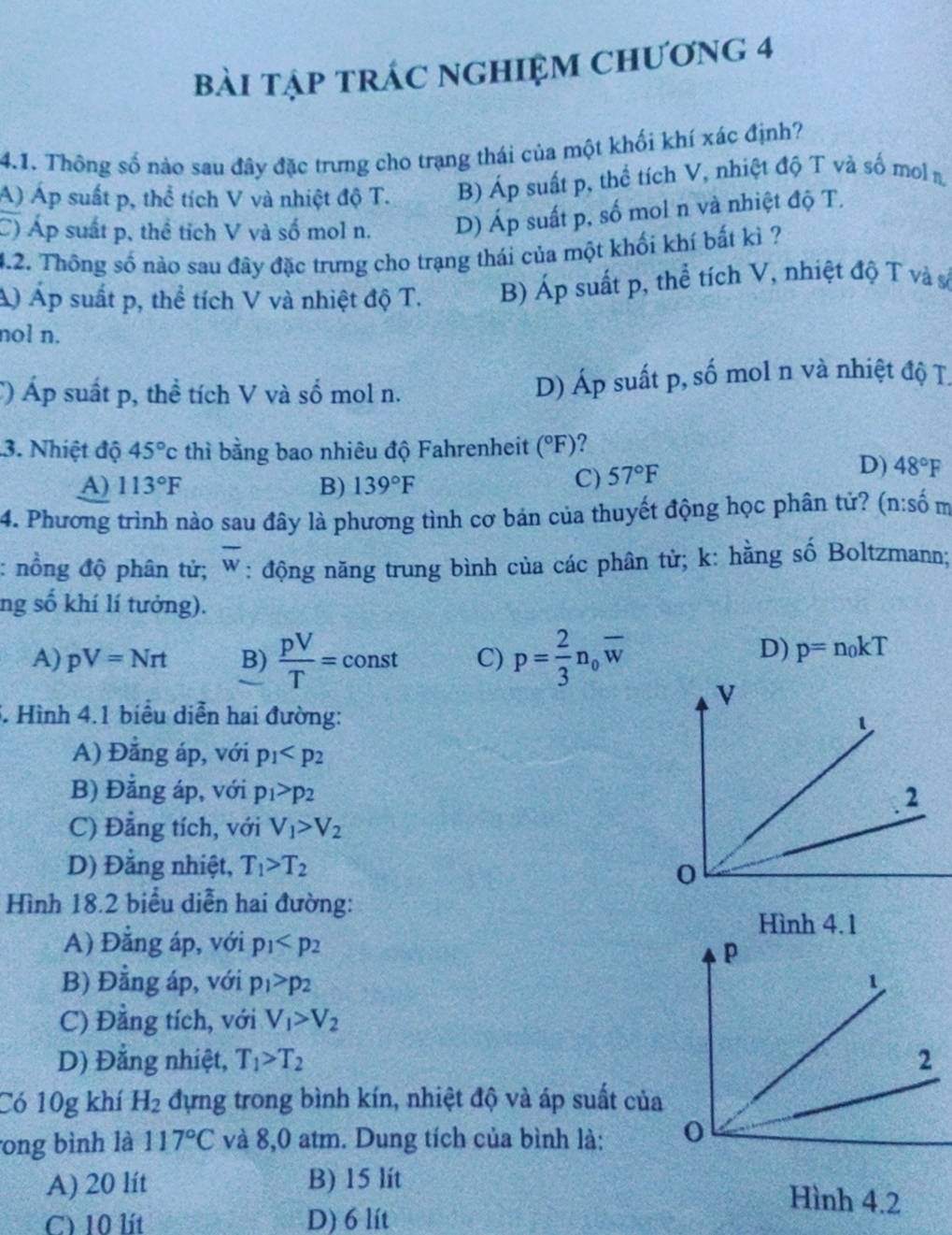 bài tập trÁc ngHIệm chương 4
4.1. Thông số nào sau đây đặc trưng cho trạng thái của một khối khí xác định?
A) Áp suất p, thể tích V và nhiệt độ T. B) Áp suất p, thể tích V, nhiệt độ T và số mol n
C) Áp suất p, thể tích V và số mol n. D) Áp suất p, số mol n và nhiệt độ T.
4.2. Thông số nào sau đây đặc trưng cho trạng thái của một khối khí bất kì ?
Á) Áp suất p, thể tích V và nhiệt độ T. B) Áp suất p, thể tích V, nhiệt độ T và số
nol n.
C) Áp suất p, thể tích V và số mol n. D) Áp suất p, số mol n và nhiệt độ T.
3. Nhiệt độ 45°c thì bằng bao nhiêu độ Fahrenheit (^circ F) 7 
A) 113°F B) 139°F
C) 57°F
D) 48°F
4. Phương trình nào sau đây là phương tình cơ bản của thuyết động học phân tử? (n:s_0^(4
: nồng độ phân tử; overline w) : động năng trung bình của các phân từ; k: hằng số Boltzmann;
ng số khí lí tưởng).
A) pV=Nrt B)  pV/T =const C) p= 2/3 n_0overline w
D) p=n_0kT
3. Hình 4.1 biểu diễn hai đường:
A) Đẳng áp, với p_1
B) Đẳng áp, với p_1>p_2
C) Đẳng tích, với V_1>V_2
D) Đằng nhiệt, T_1>T_2
Hình 18.2 biểu diễn hai đường:
Hình 4.1
A) Đẳng áp, với p_1
B) Đằng áp, với p_1>p_2
C) Đằng tích, với V_1>V_2
D) Đẳng nhiệt, T_1>T_2
Có 10g khí H_2 đựng trong bình kín, nhiệt độ và áp suất của
ong bình là 117°C và 8,0 atm. Dung tích của bình là:
A) 20 lít B) 15 lít
C) 10 lít D) 6 lít
Hình 4.2