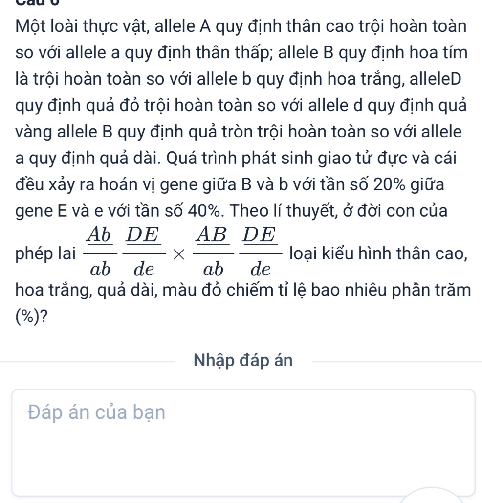 Một loài thực vật, allele A quy định thân cao trội hoàn toàn 
so với allele a quy định thân thấp; allele B quy định hoa tím 
là trội hoàn toàn so với allele b quy định hoa trắng, alleleD 
quy định quả đỏ trội hoàn toàn so với allele d quy định quả 
vàng allele B quy định quả tròn trội hoàn toàn so với allele 
a quy định quả dài. Quá trình phát sinh giao tử đực và cái 
đều xảy ra hoán vị gene giữa B và b với tần số 20% giữa 
gene E và e với tần số 40%. Theo lí thuyết, ở đời con của 
phép lai  Ab/ab  DE/de *  AB/ab  DE/de  loại kiểu hình thân cao, 
hoa trắng, quả dài, màu đỏ chiếm tỉ lệ bao nhiêu phân trăm 
(%)? 
Nhập đáp án 
Đáp án của bạn