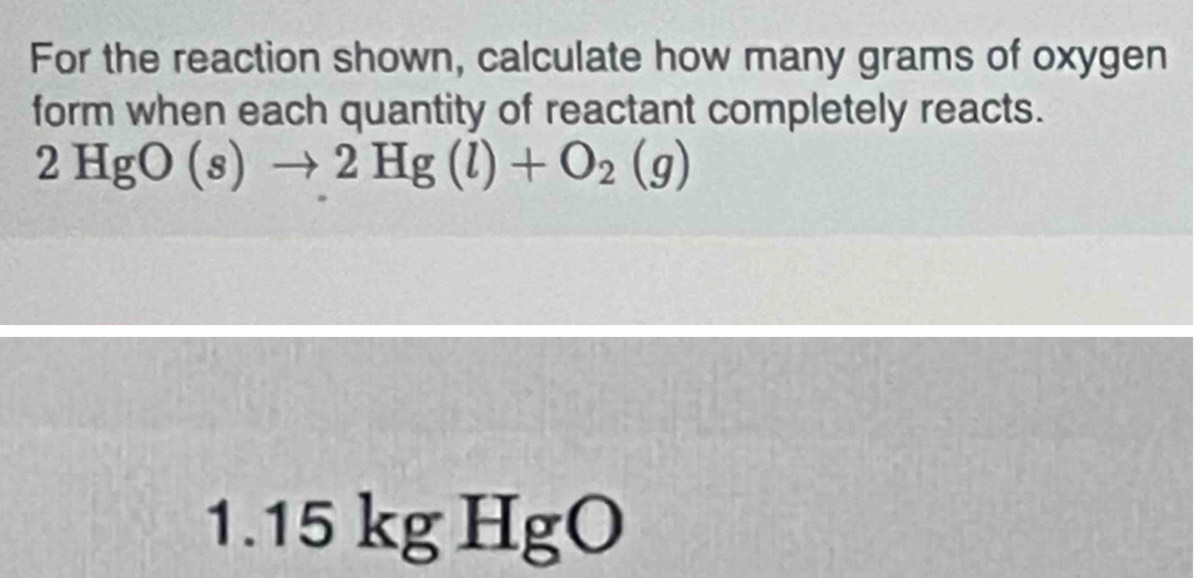 For the reaction shown, calculate how many grams of oxygen 
form when each quantity of reactant completely reacts.
2HgO(s)to 2Hg(l)+O_2(g)
1.15kgHgO