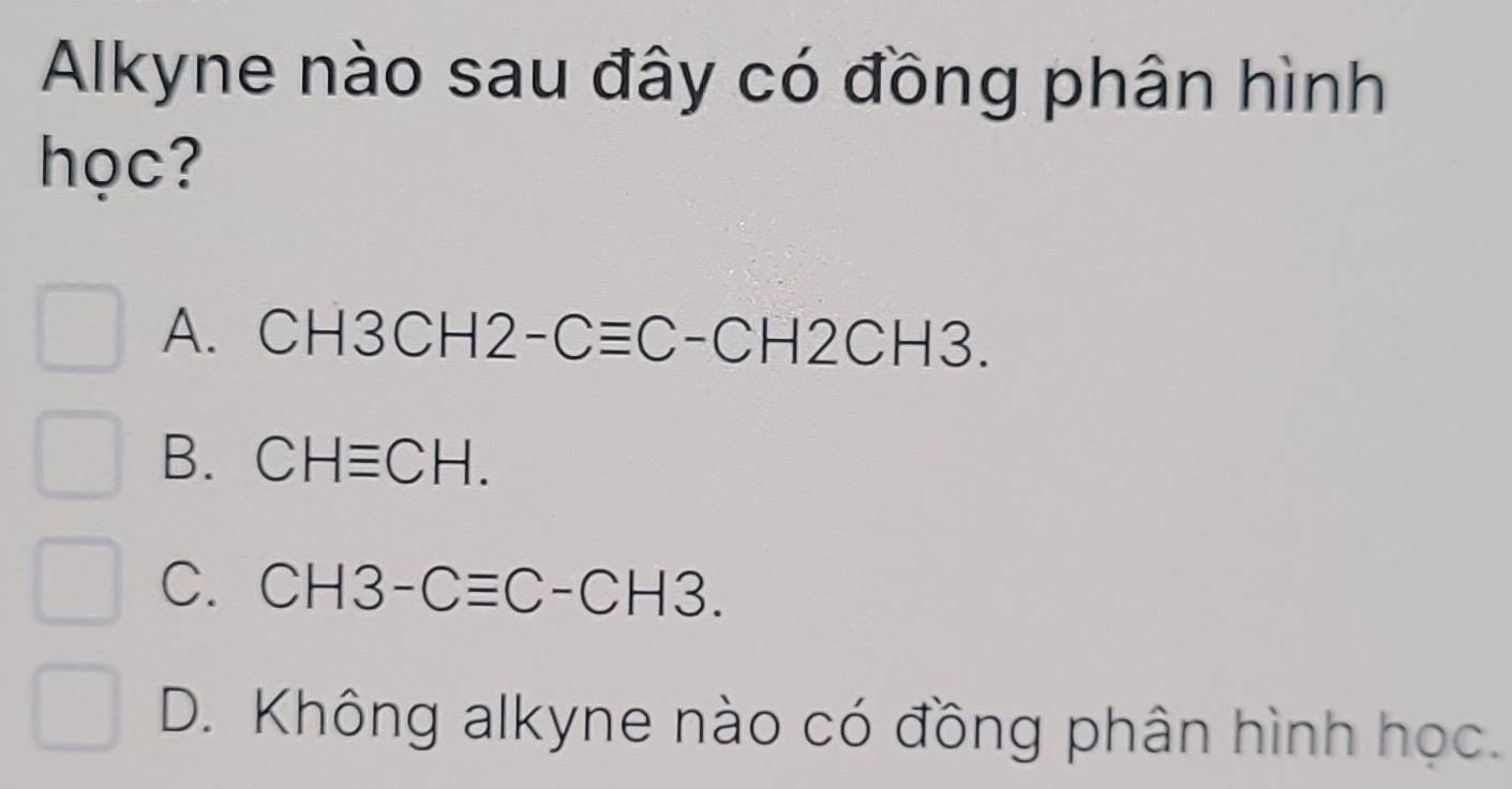 Alkyne nào sau đây có đồng phân hình
học?
A. CH3CH2-Cequiv C-CH2CH3.
B. CHequiv CH.
C. CH3-Cequiv C-CH3.
D. Không alkyne nào có đồng phân hình học.