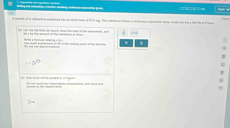 Expansmfial and Legarithmic Functions 
Writing and evaluating a function modeling continuous exponential growtl... _ 0 Taylor 
A sample of a radioactive substance has an initial mass of 63.6 mg. This substance follows a continuous exponential decay model and has a half-life of 4 hours. Español 
(a) Let / be the time (in hours) since the start of the experiment, and  □ /□   □in□ 
let y be the amount of the substance at time r. 
Write a formula relating y to 
? 
Use exact expressions to fill in the missing parts of the formula. × 
Do not use approximations. 
A 
y=□ e^( enclosecircle)1 
(b) How much will be present in 15 hours? 
Do not round any intermediate computations, and round your 
answer to the nearest tenth.
□ n ng