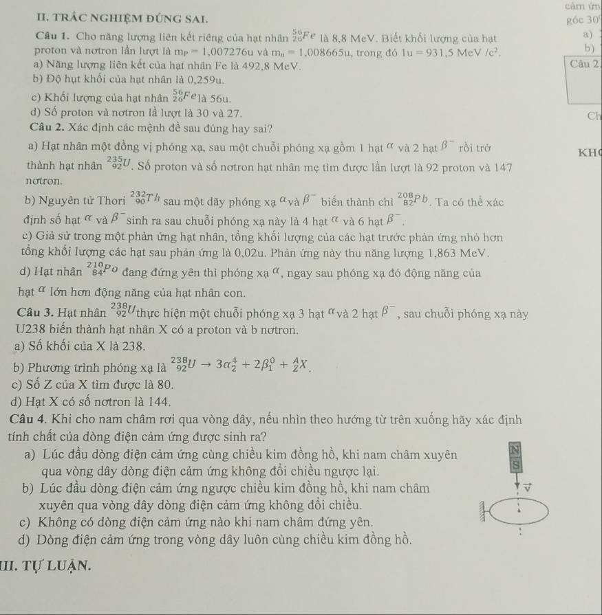 cảm ứn
II. tRÁC NGHIệM đÚNG SAI. góc 30°
Câu 1. Cho năng lượng liên kết riêng của hạt nhân _(26)^(56)Fe là 8,8 M eV. Biết khổi lượng của hạt a) 
b)
proton và nơtron lần lượt là m_P=1,007276uv a m_n=1,008665u , trong đó 1u=931,5MeV/c^2. Câu 2
a) Năng lượng liên kết của hạt nhân Fe là 492,8 MeV.
b) Độ hụt khổi của hạt nhân là 0,259u.
c) Khối lượng của hạt nhân _(26)^(56)F elà 56u.
d) Số proton và nơtron lầ lượt là 30 và 27. Ch
Câu 2. Xác định các mệnh đề sau đúng hay sai?
a) Hạt nhân một đồng vị phóng xạ, sau một chuỗi phóng xạ gồm 1hat^(alpha) và 2 hạt beta^- rồi trở KH(
thành hạt nhân _(92)^(235)U. Số proton và số nơtron hạt nhân mẹ tìm được lần lượt là 92 proton và 147
notron.
b) Nguyên tử Thori _(90)^(232)Th sau một dãy phóng xa^(alpha)vabeta^- biến thành chì _(82)^(208)Pb. Ta có thể xác
định số hạt alpha vabeta^- sinh ra sau chuỗi phóng xạ này là 4 hạ a và 6hat beta^-.
c) Giả sử trong một phản ứng hạt nhân, tổng khối lượng của các hạt trước phản ứng nhỏ hơn
tổng khối lượng các hạt sau phản ứng là 0,02u. Phản ứng này thu năng lượng 1,863 MeV.
d) Hạt nhân _(84)^(210)Po dang đứng yên thì phóng xa^(alpha) , ngay sau phóng xạ đó động năng của
hạt ơ lớn hơn động năng của hạt nhân con.
Câu 3. Hạt nhân _(92)^(238)U thực hiện một chuỗi phóng xạ 3 1 hat^a và 2 hạt beta^- , sau chuỗi phóng xạ này
U238 biến thành hạt nhân X có a proton và b nơtron.
a) Số khối của X là 238.
b) Phương trình phóng xạ là _(92)^(238)Uto 3alpha _2^4+2beta _1^0+_Z^AX.
c) Số Z của X tìm được là 80.
d) Hạt X có số nơtron là 144.
Câu 4. Khi cho nam châm rơi qua vòng dây, nếu nhìn theo hướng từ trên xuống hãy xác định
tính chất của dòng điện cảm ứng được sinh ra?
a) Lúc đầu dòng điện cảm ứng cùng chiều kim đồng hồ, khi nam châm xuyên N
qua vòng dây dòng điện cảm ứng không đổi chiều ngược lại.
s
b) Lúc đầu dòng điện cảm ứng ngược chiều kim đồng hồ, khi nam châm
xuyên qua vòng dây dòng điện cảm ứng không đổi chiều.
c) Không có dòng điện cảm ứng nào khi nam châm đứng yên.
d) Dòng điện cảm ứng trong vòng dây luôn cùng chiều kim đồng hồ.
:
III. Tự luận.