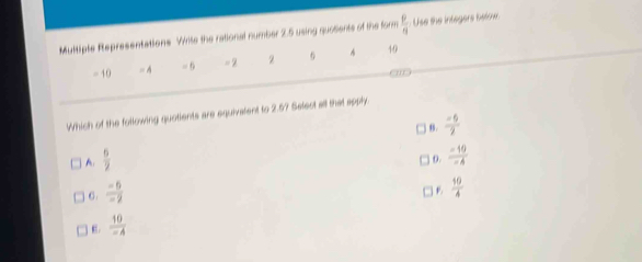 Multiple Representations Write the rational number 2.5 using quosents of the form  9/9  Use the integers betoe.
= 10 = A = 6 = 2 2 6 40
Which of the following quotients are equivatent to 2.5? Select all that apply.
) 8 .  (-6)/7 
A  6/2 
o.
C.  (-6)/-2   (-10)/-4 
B  10/4 
 10/-4 