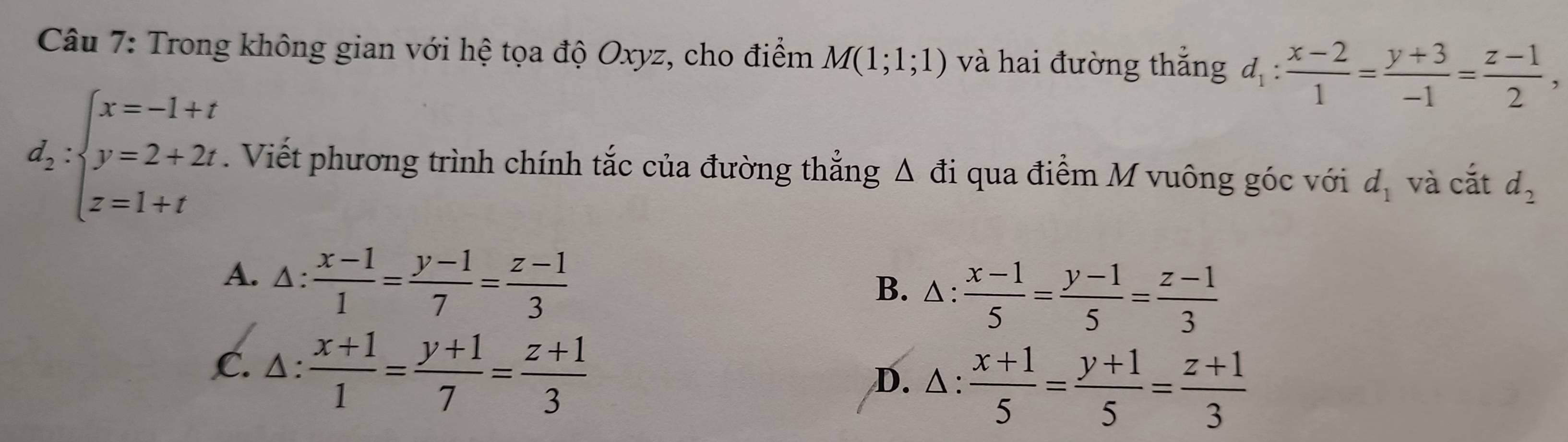 Trong không gian với hệ tọa độ Oxyz, cho điểm M(1;1;1) và hai đường thắng d_1: (x-2)/1 = (y+3)/-1 = (z-1)/2 ,
d_2:beginarrayl x=-1+t y=2+2t z=1+tendarray.. Viết phương trình chính tắc của đường thẳng Δ đi qua điểm M vuông góc với d_1 và cắt d_2
A. Δ:  (x-1)/1 = (y-1)/7 = (z-1)/3  B. △:  (x-1)/5 = (y-1)/5 = (z-1)/3 
,C. △:  (x+1)/1 = (y+1)/7 = (z+1)/3  D. △ :  (x+1)/5 = (y+1)/5 = (z+1)/3 