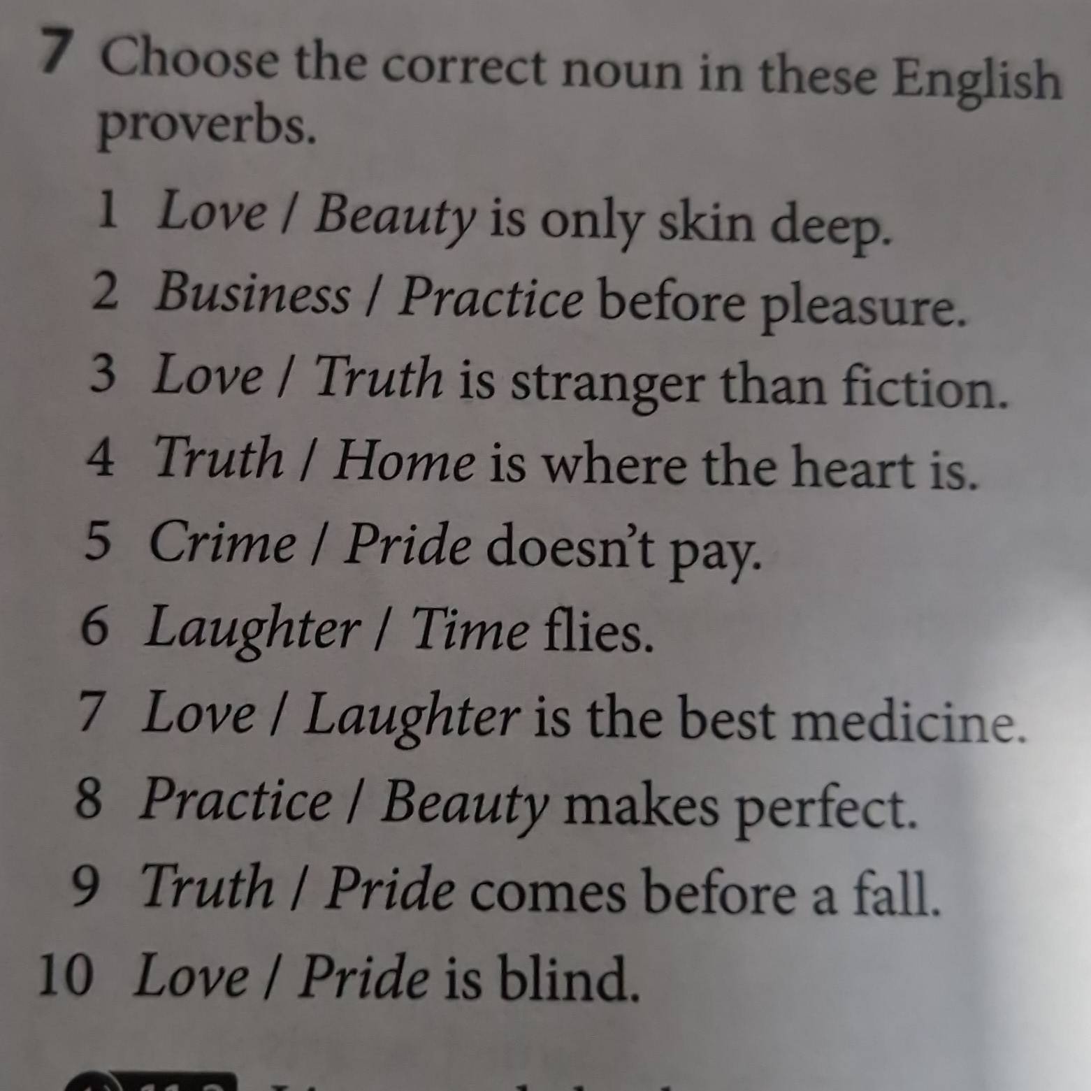 Choose the correct noun in these English 
proverbs. 
1 Love / Beauty is only skin deep. 
2 Business / Practice before pleasure. 
3 Love / Truth is stranger than fiction. 
4 Truth / Home is where the heart is. 
5 Crime / Pride doesn’t pay. 
6 Laughter / Time flies. 
7 Love / Laughter is the best medicine. 
8 Practice / Beauty makes perfect. 
9 Truth / Pride comes before a fall. 
10 Love / Pride is blind.