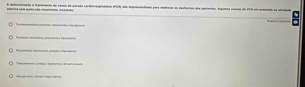 A determinação e tratamento da causa da parada cardiorrespiratória (PCR) são imprescindíveis para melhorar os desfechos dos pacientes. Algumas causas de PCR em assistólia ou atividade
elétrica sem pulso são reversíveis, incluindo: a
Resposta obrigatória o
Tromboembolismo pulmonar, hiperoxemia e hipoglicemia.
Trombose coronariana, pneumonia e hipovolemia.
Pneumotórax hipertensivo, acídose e hipocalemia.
Tamponamento cardíaco, hipotermia e derrame pleural
Hiperglicemia, toxinas e hipercalemia