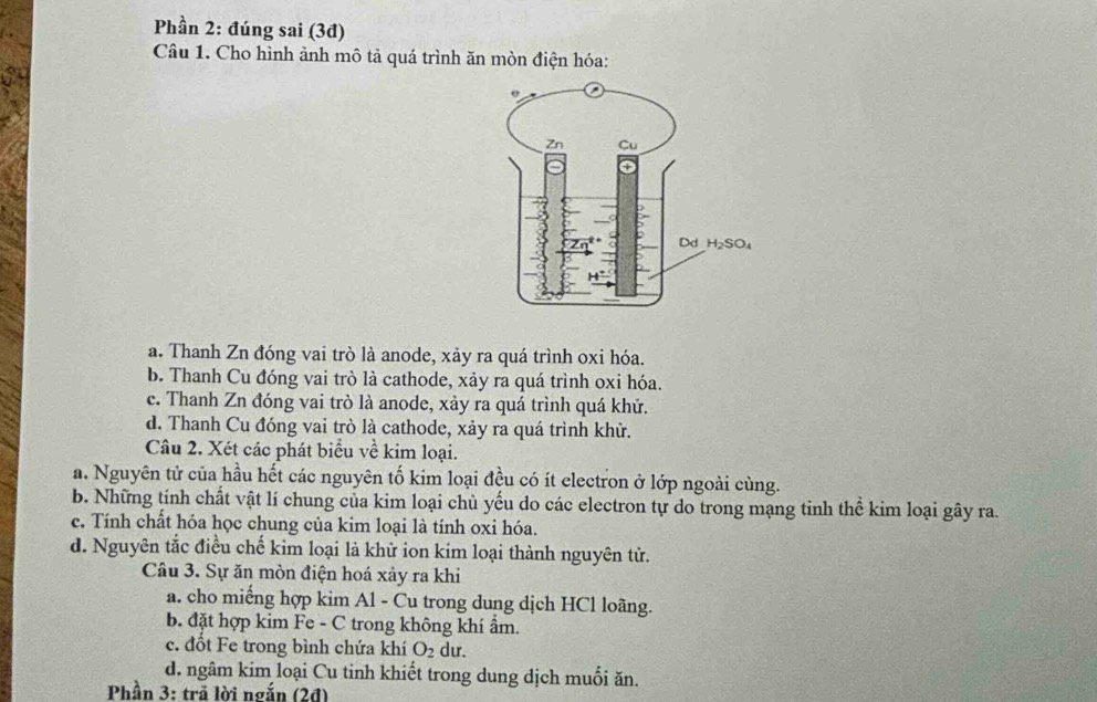 Phần 2: đúng sai (3đ)
Câu 1. Cho hình ảnh mô tả quá trình ăn mòn điện hóa:
a. Thanh Zn đóng vai trò là anode, xảy ra quá trình oxi hóa.
b. Thanh Cu đóng vai trò là cathode, xảy ra quá trình oxi hóa.
c. Thanh Zn đóng vai trò là anode, xảy ra quá trình quá khử.
d. Thanh Cu đóng vai trò là cathode, xảy ra quá trình khử.
Câu 2. Xét các phát biểu về kim loại.
a. Nguyên tử của hầu hết các nguyên tố kim loại đều có ít electron ở lớp ngoài cùng.
b. Những tính chất vật lí chung của kim loại chủ yếu do các electron tự do trong mạng tinh thể kim loại gây ra.
c. Tính chất hóa học chung của kim loại là tính oxi hóa.
d. Nguyên tắc điều chế kim loại là khử ion kim loại thành nguyên tử.
Câu 3. Sự ăn mòn điện hoá xảy ra khi
a. cho miếng hợp kim Al - Cu trong dung dịch HCl loãng.
b. đặt hợp kim Fe - C trong không khí ẩm.
c. đốt Fe trong bình chứa khí O_2 du.
d. ngâm kim loại Cu tinh khiết trong dung dịch muối ăn.
Phần 3: trã lời ngắn (2đ)