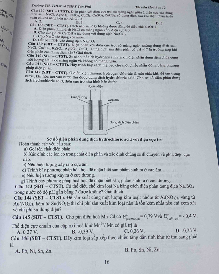 Trường TH, THCS và THPT Tân Phú Tài liệu Hoá học 12
Câu 137 (SBT - CTST). Điện phân với điện cực trơ, có màng ngăn giữa 2 điện cực các dung
nàng ngắn
djch sau: NaCl, AgNO₃, B NO
lầu là toàn có khả năng hòa tan Al₂O₃ là .CuCl₂. CuSO_4 , ZnCS₂, số dung dịch sau khi điện phân hoàn
A. 2. B. 3. C. 4. D. 5.
Câu 138 (SBT - CTST). Cách nào sau đây không được dùng để điều chế NaOH?
A. Điện phân dung dịch NaCl có màng ngăn xốp, điện cực trơ.
CuCl₂ v B. Cho dung dịch Ca(OH)₂ tác dụng với dung dịch Na₂CO₃.
C. Cho Na₂O tác dụng với nước.
nh D. Dẫn khí NH3 vào dung dịch Na _2CO_3.
Câu 139 (SBT - CTST). Điện phân với điện cực trơ, có màng ngăn những dung dịch sau:
CuCl
NaCl, CuSO₄, K₂SO₄, AgNO₁, CuCl₂, Dung dịch sau điện phân có p H<7</tex> là trường hợp khi
điện phân các dung dịch nào? Giải thích.
Câu 140 (SBT - CTST). So sánh thể tích hydrogen sinh ra khi điện phân dung dịch chứa cùng
một lượng NaCl có màng ngăn và không có màng ngăn.
Câu 141 (SBT - CTST). Hãy trình bảy cách mạ bạc cho một chiếc nhẫn đồng bằng phương
gian pháp điện phân.
Câu 142 (SBT - CTST). Ở điều kiện thường, hydrogen chloride là một chất khí, dễ tan trong
hước, khi hòa tan vào nước thu được dung dịch hydrochloric acid. Cho sơ đồ điện phân dung
dịch hydrochloric acid, điện cực trơ như hình bên dưới:
n
Sơ đồ điện phân dung dịch hydrochloric acid với điện cực trơ
Hoàn thành các yêu cầu sau:
a) Gọi tên chất điện phân.
b) Xác định các ion có trong chất điện phân và xác định chúng sẽ di chuyền về phía điện cực
nào.
c) Nêu hiện tượng xảy ra ở cực âm.
d) Trình bày phương pháp hóa học đề nhận biết sản phầm sinh ra ở cực âm.
e) Nêu hiện tượng xảy ra ở cực dương.
g) Trình bày phương pháp hoá học để nhận biết sản, phẩm sinh ra ở cực dương.
Câu 143 (SBT-CTST) ). Có thể điều chế kim loại Na bằng cách điện phân dung dịch Na_2SO_4
trong nước có độ pH gần bằng 7 được không? Giải thích.
Câu 144 ( SBT-CTST) ). Để sản xuất cùng một lượng kim loại: nhôm từ Al(NO_3)_3 , vàng từ
Au(NO_3): ,kẽm từ Zn(NO_3)_2 thì chi phí sản xuất kim loại nào là tốn kém nhất nếu chỉ xem xét
về chi phí sử dụng điện?
Câu 145 (SBT - CTST). Cho pin điện hoá Mn-Cd có E_(pin(Ma-Cd))°=0,79 Vvà E_cd^(2+)/cd^circ =-0,4V.
Thế điện cực chuẩn của cặp oxi hoá khử Mn^(2+)/ Mn có giá trị là
A. 0,27 V. B. -0,39 V. C. 0,26 V. D. -0,25 V.
Câu 146 (SBT - CTST). Dãy kim loại sắp xếp theo chiều tăng dần tính khử từ trái sang phải
là
A. Pb, Ni, Sn, Zn. B. Pb, Sn, Ni, Zn.
16