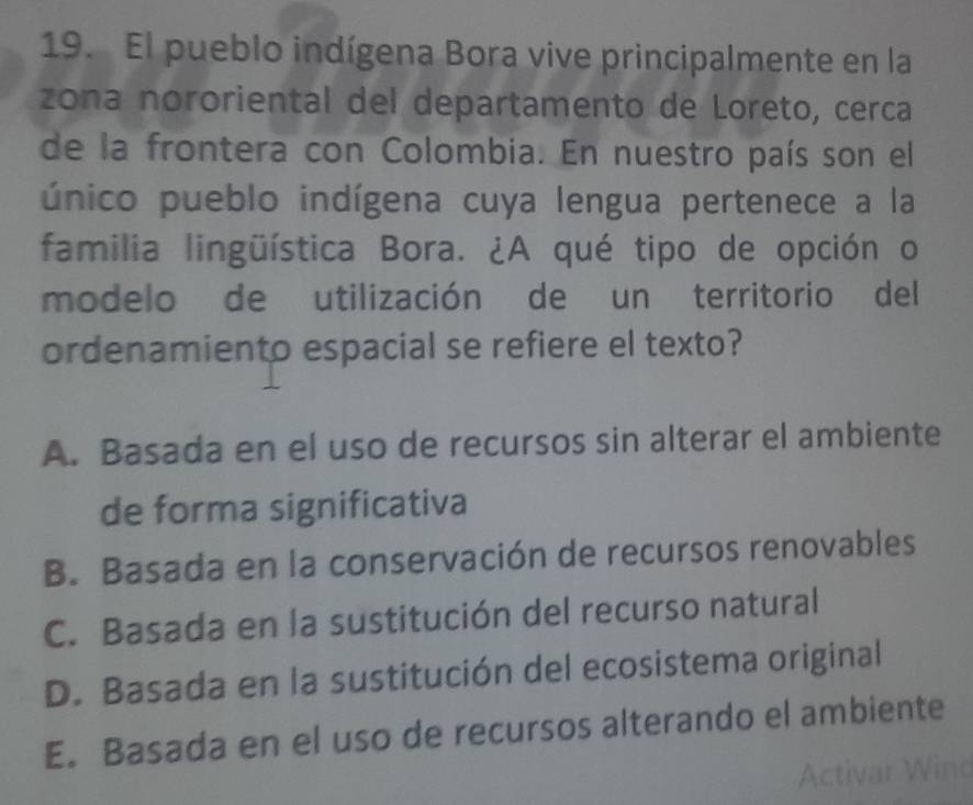 El pueblo indígena Bora vive principalmente en la
zona nororiental del departamento de Loreto, cerca
de la frontera con Colombia. En nuestro país son el
único pueblo indígena cuya lengua pertenece a la
familia lingüística Bora. ¿A qué tipo de opción o
modelo de utilización de un territorio del
ordenamiento espacial se refiere el texto?
A. Basada en el uso de recursos sin alterar el ambiente
de forma significativa
B. Basada en la conservación de recursos renovables
C. Basada en la sustitución del recurso natural
D. Basada en la sustitución del ecosistema original
E. Basada en el uso de recursos alterando el ambiente
Activar Winc