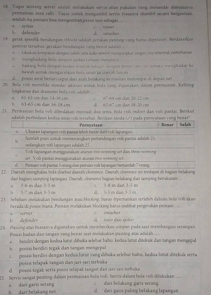 Tugas seorang server adalan melakukan servis alias pukulan vang menandai dimulainya
permainan atau rally. Tugas untuk mengambil servis biasanva diambil secara bergantian,
setelah itu pemain bisa mengemban peran lain sebagai ....
a. spiker c. tosser
b. defender d. smasher
19. gerak spesifik bendungan (block) adalah gerakan penting vang harus dipelaiari. Berdasarkan
gambar tersebut, gerakan bendungan vang benar adalan .
lakukan lompatan dengan salah satu kaki sambil mengangkat tangan membentuk pertahanan
b. menghadang bola dengan kedua tangan nengepai
c.  hadang bola dengan kedua telapas tangan dengan posisi jarar abuka menghadap ke
bawah untuk mengarahkan bola iatuh ke daerah lawan
d. posisi awal berlari cepat dari arah belakang kemudian melompat di depan net
20. Bola voli memiliki standar ukuran untuk bola vang digunakan dalam permainan. Keliling
lingkaran dan diameter bola voli adalah ....
a. 61-63 cm dan 14-16 cm c. 67-69 cm dan 20-22 cm
b. 63-65 cm dan 16-18 cm d. 65-67 cm dan 18-20 cm
21. Permainan bola voli dibedakan meniadi dua jenis, bola voli idoor dan voli pantai. Berikut
adalah perbedaan kedua jenan yang benar!
22. Daerah menghalau bola disebut daerah clearance. Daerah clearance ini terdapat di bagian belakang
dan bagian samping lapangan. Daerah clearance bagian belakang dan samping berukuran ...
a. 3-6 m dan 3-5 m c. 3-8 m dan 3-5 m
b. 3-7 m dan 3-5 m d. 3-5 m dan 3-5 m
23. Sebelum melakukan bendungan atau blocking, harus diperhatikan terlebih dahulu bola voli akan
berada di posisi mana. Pemain melakukan blocking harus melihat pergerakan pemain .....
a. server c. smasher
b. defender d. toser dan spiker
24. Passing atas biasanya digunakan untuk memberikan umpan pada saat membangun serangan.
Posisi badan dan tangan yang benar saat melakukan passing atas adalah .....
a. berdiri dengan kedua lutut dibuka selebar bahu, kedua lutut ditekuk dan tangan mengepal
b. posisi berdiri tegak dan tangan mengepal
c. posisi berdiri dengan kedua lutut yang dibuka selebar bahu, kedua lutut ditekuk serta
posisi telapak tangan dan jari-jari terbuka
d. posisi tegak serta posisi telapak tangan dan jari-jari terbuka
25. Servis sangat penting dalam permainan bola voli. Servis dalam bola voli dilakukan .....
a. dari garis serang c. dari belakang garis serang
b. dari belakang net d. dari garis paling belakang lapangan