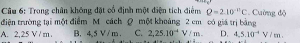 Trong chân không đặt cố định một điện tích điểm Q=2.10^(-13)C.Cường độ
điện trường tại một điểm M cách Q một khoảng 2 cm có giá trị bằng
A. 2,25 V / m. B. 4,5 V / m. C. 2,25.10^(-4)V/m. D. 4,5.10^(-4)V/m.