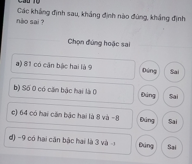 Cầu T0
Các khẳng định sau, khẳng định nào đúng, khẳng định
nào sai ?
Chọn đúng hoặc sai
a) 81 có căn bậc hai là 9 Đúng Sai
b) Số 0 có căn bậc hai là 0 Đúng Sai
c) 64 có hai căn bậc hai là 8 và -8 Đúng Sai
d) -9 có hai căn bậc hai là 3 và - Đúng Sai