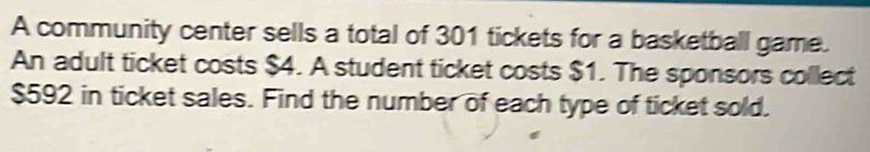 A community center sells a total of 301 tickets for a basketball game. 
An adult ticket costs $4. A student ticket costs $1. The sponsors collect
$592 in ticket sales. Find the number of each type of ticket sold.