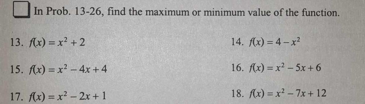square In Prob. 13-26, find the maximum or minimum value of the function. 
13. f(x)=x^2+2 14. f(x)=4-x^2
15. f(x)=x^2-4x+4 16. f(x)=x^2-5x+6
17. f(x)=x^2-2x+1 18. f(x)=x^2-7x+12