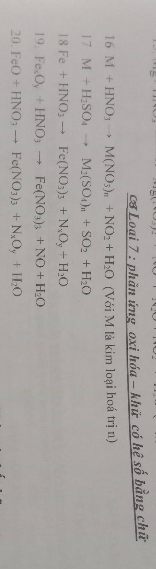 Loai 7 : phản ứng oxi hóa - khử có hệ số bằng chữ 
16 M+HNO_3to M(NO_3)_n+NO_2+H_2O (Với M là kim loại hoá trị n) 
17 M+H_2SO_4to M_2(SO_4)_n+SO_2+H_2O
18 Fe+HNO_3to Fe(NO_3)_3+N_xO_y+H_2O
19. Fe_xO_y+HNO_3to Fe(NO_3)_3+NO+H_2O
20. FeO+HNO_3to Fe(NO_3)_3+N_xO_y+H_2O