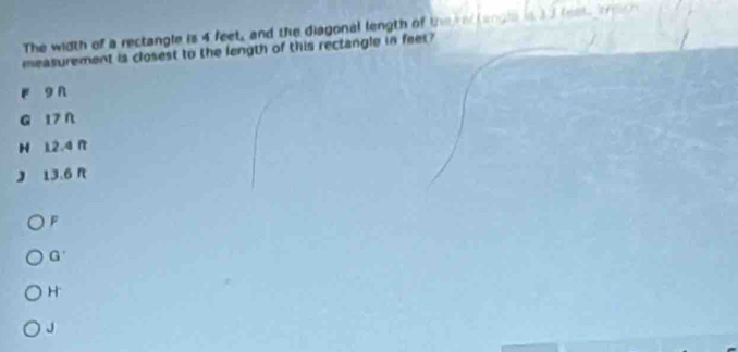 The width of a rectangle is 4 feet, and the diagonal length of the rer langla in 3 3 lest, bdch
measurement is closest to the length of this rectangle in feet?
r 9 n
G 17N
H 12.4 R
J 13.6 n
F
G
H
J