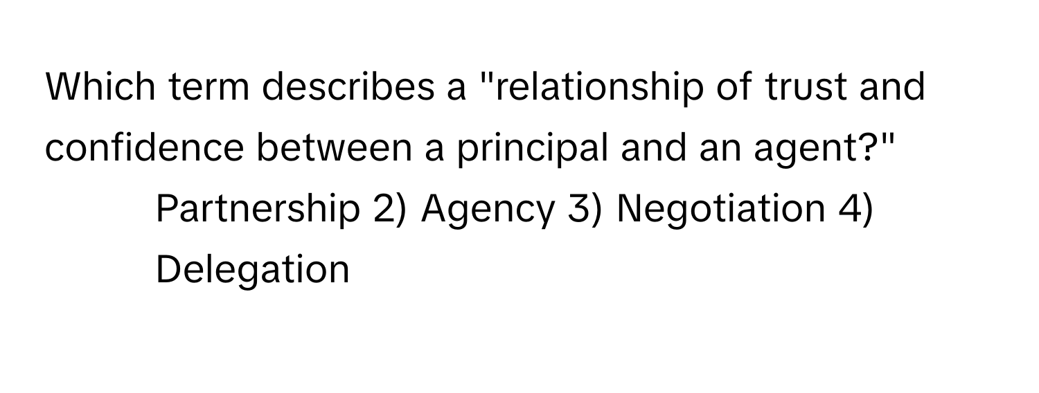 Which term describes a "relationship of trust and confidence between a principal and an agent?"

1) Partnership 2) Agency 3) Negotiation 4) Delegation