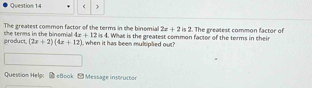 < > 
The greatest common factor of the terms in the binomial 2x+2 is 2. The greatest common factor of 
the terms in the binomial 4x+12 is 4. What is the greatest common factor of the terms in their 
product, (2x+2)(4x+12) , when it has been multiplied out? 
Question Help: eBook Message instructor