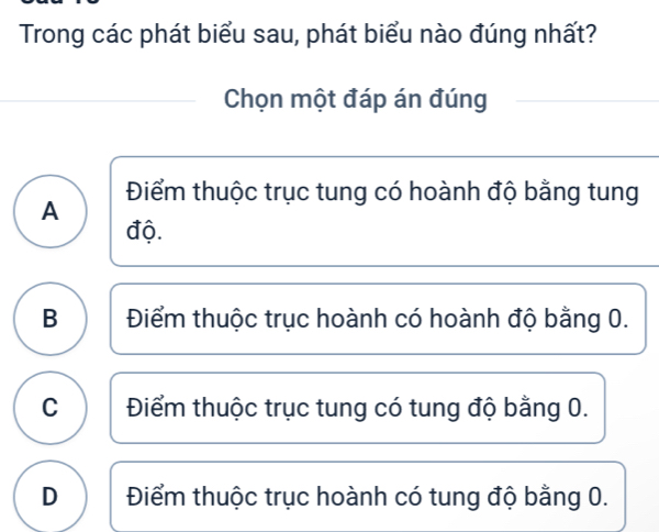 Trong các phát biểu sau, phát biểu nào đúng nhất?
Chọn một đáp án đúng
A Điểm thuộc trục tung có hoành độ bằng tung
độ.
B Điểm thuộc trục hoành có hoành độ bằng 0.
C Điểm thuộc trục tung có tung độ bằng 0.
D Điểm thuộc trục hoành có tung độ bằng 0.