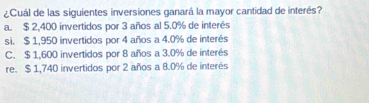 ¿Cuál de las siguientes inversiones ganará la mayor cantidad de interés?
a. $ 2,400 invertidos por 3 años al 5.0% de interés
si. $ 1,950 invertidos por 4 años a 4.0% de interés
C. $ 1,600 invertidos por 8 años a 3.0% de interés
re. $ 1,740 invertidos por 2 años a 8.0% de interés