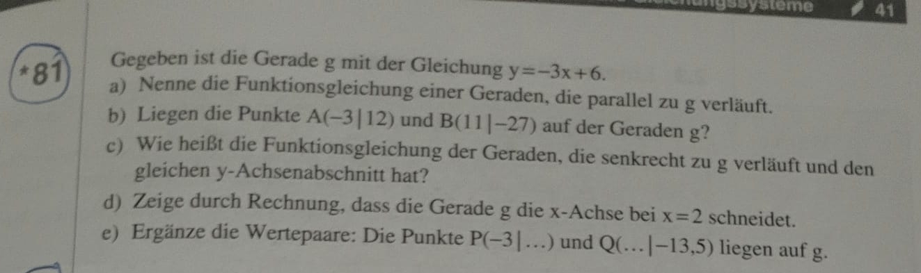 mgssysteme 41 
Gegeben ist die Gerade g mit der Gleichung y=-3x+6. 
*81 a) Nenne die Funktionsgleichung einer Geraden, die parallel zu g verläuft. 
b) Liegen die Punkte A(-3|12) und B(11|-27) auf der Geraden g? 
c) Wie heißt die Funktionsgleichung der Geraden, die senkrecht zu g verläuft und den 
gleichen y-Achsenabschnitt hat? 
d) Zeige durch Rechnung, dass die Gerade g die x -Achse bei x=2 schneidet. 
e) Ergänze die Wertepaare: Die Punkte P(-3|...) und Q(...|-13,5) liegen auf g.