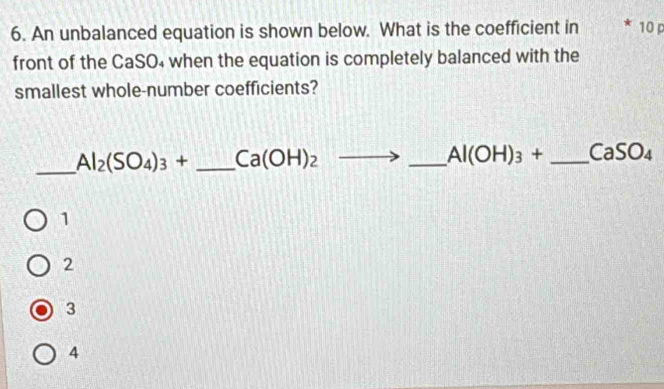 An unbalanced equation is shown below. What is the coefficient in 10 p
front of the CaSO₄ when the equation is completely balanced with the
smallest whole-number coefficients?
_ Al_2(SO_4)_3+ _  Ca(OH)_2to _ Al(OH)_3+ _ CaSO_4
1
2
3
4