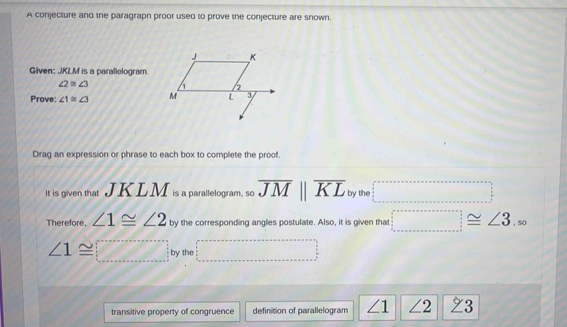 A conjecture and the paragrapn proor used to prove tne conjecture are snown. 
Given: JKLM is a parallelogram.
∠ 2≌ ∠ 3
Prove: ∠ 1≌ ∠ 3
Drag an expression or phrase to each box to complete the proof. 
It is given that JKLM is a parallelogram, so overline JMparallel overline KL by the □°
Therefore, ∠ 1≌ ∠ 2 by the corresponding angles postulate. Also, it is given that □ ≌ ∠ 3,so
∠ 1≌ □ by the □^
transitive property of congruence definition of parallelogram ∠ 1 ∠ 2 23