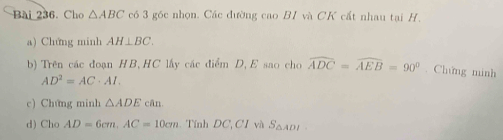 Cho △ ABC có 3 góc nhọn. Các đường cao BI và CK cất nhau tại H. 
a) Chứng minh AH⊥ BC. 
b) Trên các đoạn HB,HC lấy các điểm D, E sao cho widehat ADC=widehat AEB=90°. Chứng minh
AD^2=AC· AI. 
c) Chứng minh △ ADEcan. 
d) Cho AD=6cm, AC=10cm Tính DC, CI và S_△ ADI.