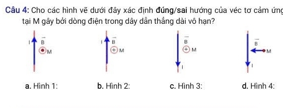 Cho các hình vẽ dưới đây xác định đúng/sai hướng của véc tơ cảm ứng
tại M gây bởi dòng điện trong dây dẫn thẳng dài vô hạn?
1 vector B
vector B
overline B
vector B
M
M
+ M
M
1 
|
a. Hình 1: b. Hình 2: c. Hình 3: d. Hình 4: