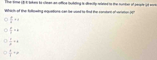 The time (1) it takes to clean an office building is directly related to the number of people (ρ) worki
Which of the following equations can be used to find the constant of variation (k)?
 p/k =t
 p/l =k
 1/p =k
 k/t =p