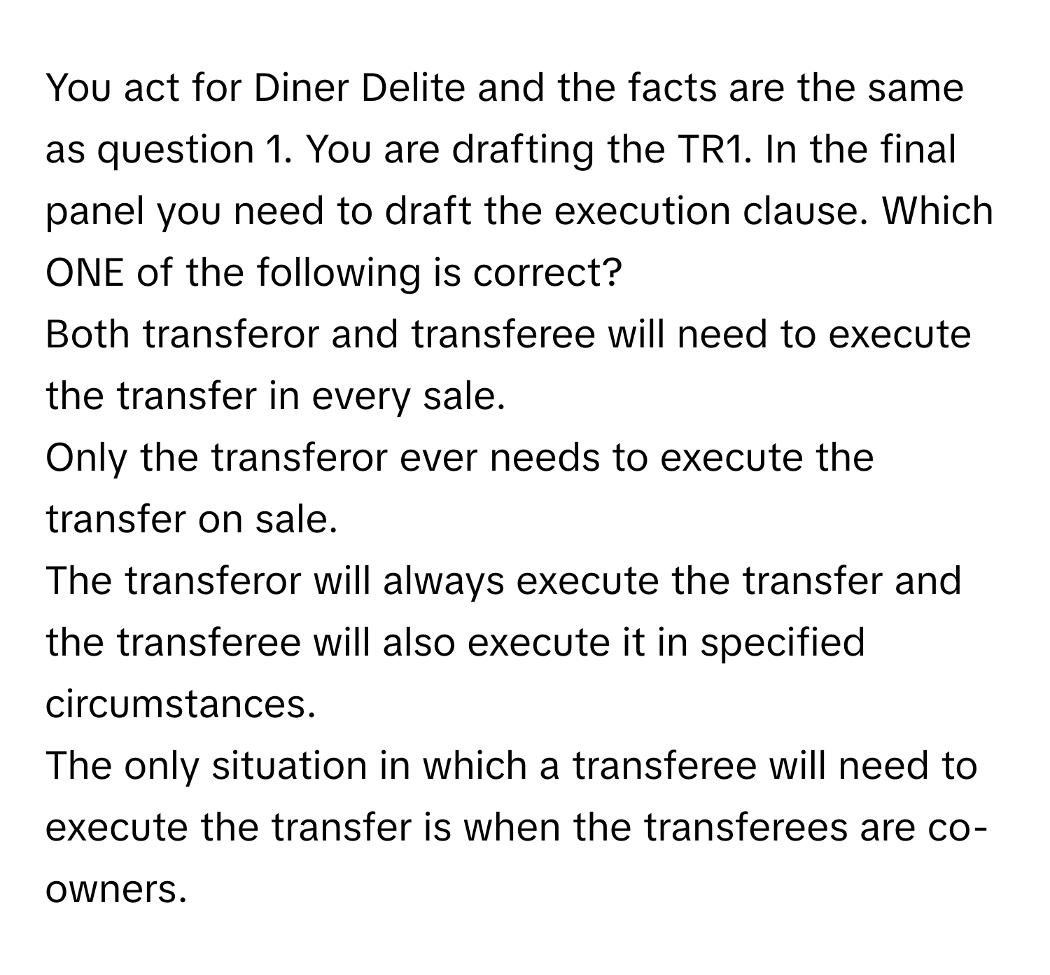 You act for Diner Delite and the facts are the same as question 1. You are drafting the TR1. In the final panel you need to draft the execution clause. Which ONE of the following is correct? 
Both transferor and transferee will need to execute the transfer in every sale. 
Only the transferor ever needs to execute the transfer on sale. 
The transferor will always execute the transfer and the transferee will also execute it in specified circumstances. 
The only situation in which a transferee will need to execute the transfer is when the transferees are co-owners.