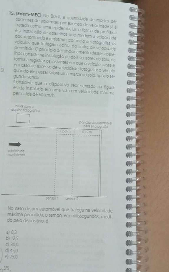 (Enem-MEC) No Brasil, a quantidade de mortes de-
correntes de acidentes por excesso de velocidade já é
tratada como uma epidemia. Uma forma de profilaxia
é a instalação de aparelhos que medem a velocidade
dos automóveis e registram, por meio de fotografias, os
veículos que trafegam acima do limite de velocidade
permitido. O princípio de funcionamento desses apare-
lhos consiste na instalação de dois sensores no solo, de
forma a registrar os instantes em que o veículo passa e,
em caso de excesso de velocidade, fotografar o veículo
quando ele passar sobre uma marca no solo, após o se-
gundo sensor.
Considere que o dispositivo representado na figura
esteja instalado em uma via com velocidade máxima
permitida de 60 km/h.
caixa com a
máquina fotográfica
posição do automóvel
para a fotografia
0,50 m 0.75 m
sentido de
movimento
sensor 1 sensor 2
No caso de um automóvel que trafega na velocidade
máxima permitida, o tempo, em milissegundos, medi-
do pelo dispositivo, é
a) 8,3
b) 12,5
c) 30,0
d) 45,0
e) 75,0
15