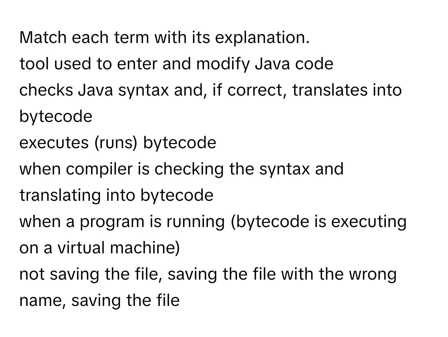 Match each term with its explanation. 
tool used to enter and modify Java code
checks Java syntax and, if correct, translates into bytecode
executes (runs) bytecode
when compiler is checking the syntax and translating into bytecode
when a program is running (bytecode is executing on a virtual machine)
not saving the file, saving the file with the wrong name, saving the file