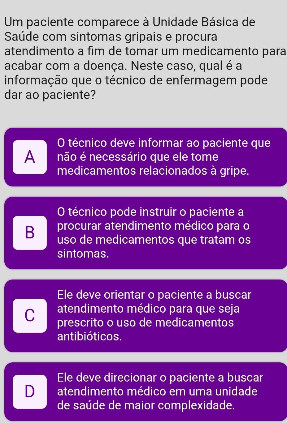 Um paciente comparece à Unidade Básica de
Saúde com sintomas gripais e procura
atendimento a fim de tomar um medicamento para
acabar com a doença. Neste caso, qual é a
informação que o técnico de enfermagem pode
dar ao paciente?
O técnico deve informar ao paciente que
A não é necessário que ele tome
medicamentos relacionados à gripe.
O técnico pode instruir o paciente a
B procurar atendimento médico para o
uso de medicamentos que tratam os
sintomas.
Ele deve orientar o paciente a buscar
C atendimento médico para que seja
prescrito o uso de medicamentos
antibióticos.
Ele deve direcionar o paciente a buscar
D atendimento médico em uma unidade
de saúde de maior complexidade.