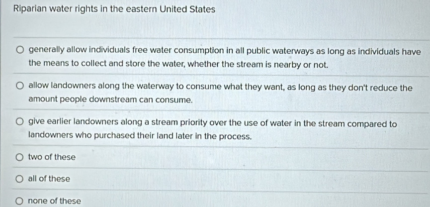 Riparian water rights in the eastern United States
generally allow individuals free water consumption in all public waterways as long as individuals have
the means to collect and store the water, whether the stream is nearby or not.
allow landowners along the waterway to consume what they want, as long as they don't reduce the
amount people downstream can consume.
give earlier landowners along a stream priority over the use of water in the stream compared to
landowners who purchased their land later in the process.
two of these
all of these
none of these