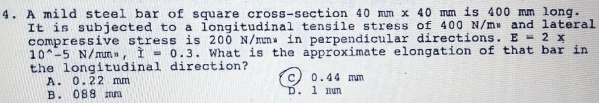 A mild steel bar of square cross-section 40mm x40 mm is 400 mm long.
It is subjected to a longitudinal tensile stress of 400 N/m» and lateral
compressive stress is 200 N/mm» in perpendicular directions. E=2x
10^(wedge)-5 N / mn » , dot I=0.3. What is the approximate elongation of that bar in
the longitudinal direction?
A. 0.22 mm C) 0.44 mm
B. 088 mm D. 1 mm