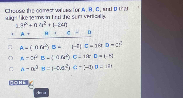 Choose the correct values for A, B, C, and D that
align like terms to find the sum vertically.
1.3t^3+0.4t^2+(-24t)
_ +A+B+C+D
A=(-0.6t^2)B=(-8)C=18t D=0t^3
1
A=0t^3B=(-0.6t^2)C=18tD=(-8)
A=0t^3B=(-0.6t^2)C=(-8)D=18t
DONE
done