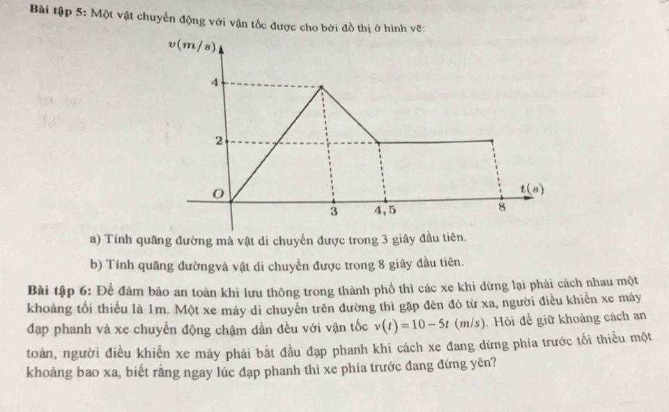 Bài tập 5: Một vật chuyển động với vận tốc được cho bởi đồ thị ở hình vẽ:
v(m/s)
4
2
0
t(s)
3 4, 5
8
a) Tính quãng đường mà vật di chuyển được trong 3 giây đầu tiên. 
b) Tính quãng đườngvà vật di chuyển được trong 8 giây đầu tiên. 
Bài tập 6: Để đảm bảo an toàn khi lưu thông trong thành phố thì các xe khi dừng lại phải cách nhau một 
khoảng tối thiểu là 1m. Một xe máy di chuyển trên đường thì gặp đèn đỏ từ xa, người điều khiển xe máy 
đạp phanh và xe chuyển động chậm dần đều với vận tốc v(t)=10-5t(m/s) ). Hỏi để giữ khoảng cách an 
toàn, người điều khiễn xe máy phải bắt đầu đạp phanh khi cách xe đang dừng phía trước tối thiểu một 
khoảng bao xa, biết rằng ngay lúc đạp phanh thì xe phía trước đang đứng yên?