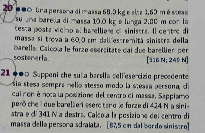 20 000 Una persona di massa 68,0 kg e alta 1,60 m è stesa 
su una barella di massa 10,0 kg e lunga 2,00 m con la 
testa posta vicino al barelliere di sinistra. Il centro di 
massa si trova a 60,0 cm dall'estremità sinistra della 
barella. Calcola le forze esercitate dai due barellieri per 
sostenerla. [ 516 N; 249 N ] 
21 ●●0 Supponi che sulla barella dell´esercizio precedente 
sia stesa sempre nello stesso modo la stessa persona, di 
cui non è nota la posizione del centro di massa. Sappiamo 
però che i due barellieri esercitano le forze di 424 N a sini- 
stra e di 341 N a destra. Calcola la posizione del centro di 
massa della persona sdraiata. [87,5 cm dal bordo sinistro]