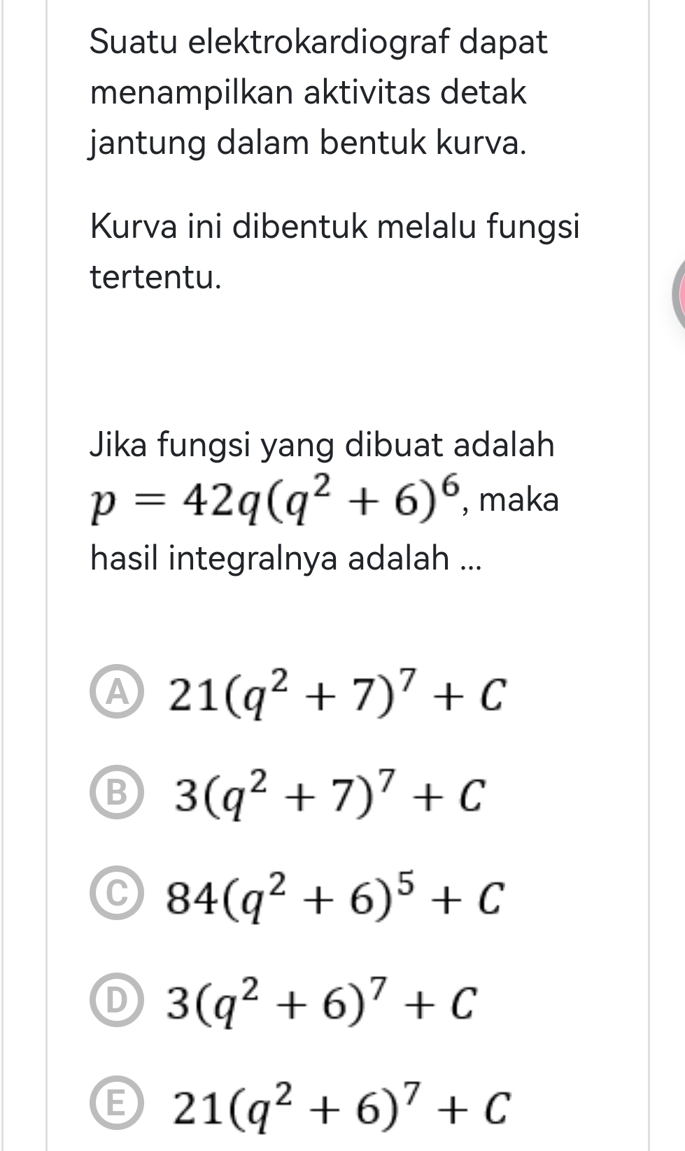 Suatu elektrokardiograf dapat
menampilkan aktivitas detak
jantung dalam bentuk kurva.
Kurva ini dibentuk melalu fungsi
tertentu.
Jika fungsi yang dibuat adalah
p=42q(q^2+6)^6 , maka
hasil integralnya adalah ...
A 21(q^2+7)^7+C
B 3(q^2+7)^7+C
C 84(q^2+6)^5+C
D 3(q^2+6)^7+C
G 21(q^2+6)^7+C