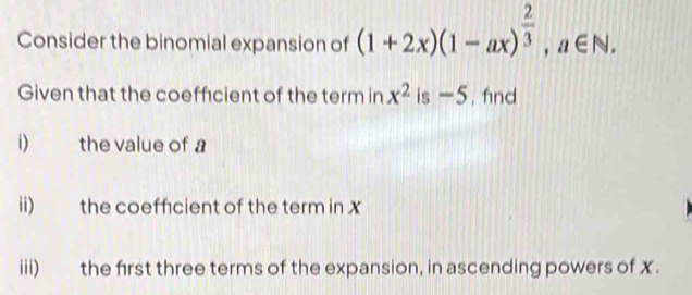 Consider the binomial expansion of (1+2x)(1-ax)^ 2/3 , a∈ N. 
Given that the coeffcient of the term in x^2 is -5. find 
i) the value of a
ii) the coeffcient of the term in x
iii) the first three terms of the expansion, in ascending powers of x.