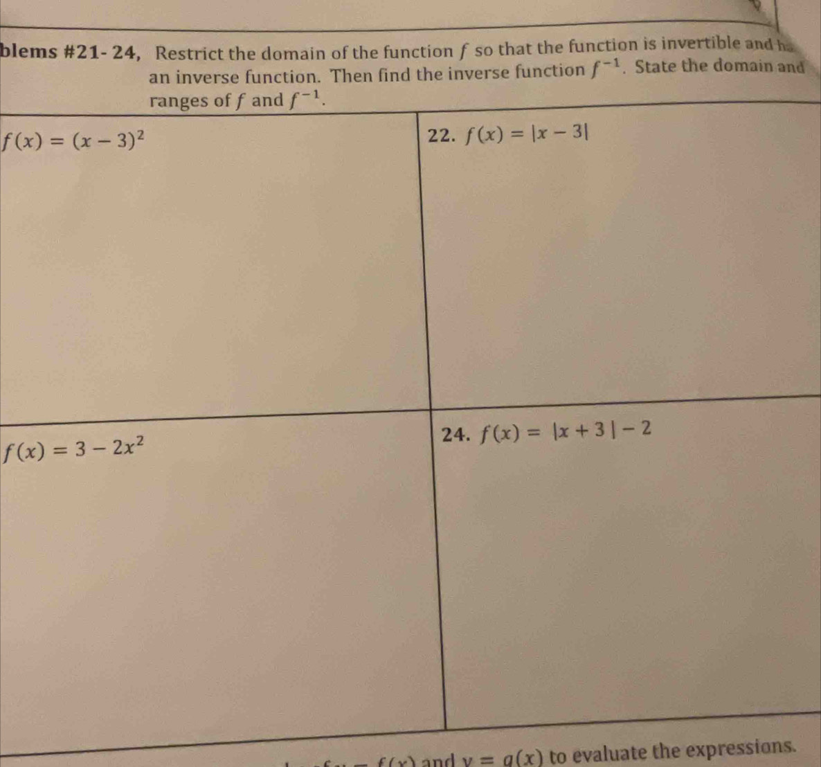 blems #21- 24, Restrict the domain of the function f so that the function is invertible and h
an inverse function. Then find the inverse function f^(-1). State the domain and
f(x) and v=g(x) to evaluate the expressions.