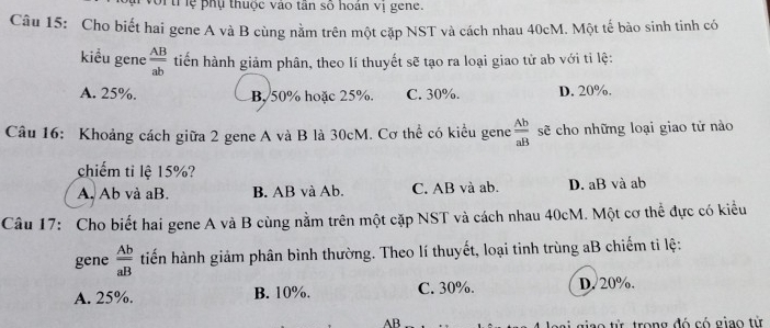 vor trlệ phụ thuộc vào tân số hoán vị gene.
Câu 15: Cho biết hai gene A và B cùng nằm trên một cặp NST và cách nhau 40cM. Một tế bào sinh tinh có
kiểu gene  AB/ab  tiến hành giảm phân, theo lí thuyết sẽ tạo ra loại giao tử ab với tỉ lệ:
A. 25%. B, 50% hoặc 25%. C. 30%. D. 20%.
Câu 16: Khoảng cách giữa 2 gene A và B là 30cM. Cơ thể có kiểu gene  Ab/aB  sẽ cho những loại giao tử nào
chiếm ti lệ 15%?
A. Ab và aB. B. AB và Ab. C. AB và ab. D. aB và ab
Câu 17: Cho biết hai gene A và B cùng nằm trên một cặp NST và cách nhau 40cM. Một cơ thể đực có kiểu
gene  Ab/aB  tiến hành giảm phân bình thường. Theo lí thuyết, loại tinh trùng aB chiếm ti lệ:
A. 25%. B. 10%. C. 30%. D. 20%.
AB giao từ trong đó có giao tử