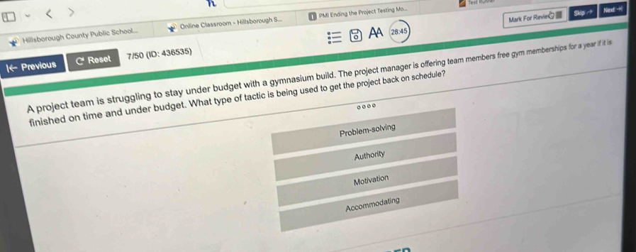 Mark For Revie Skipto 
Hillsborough County Public School... Online Classroom - Hillsborough S... PMI Ending the Project Testing Mo... Next -H
o AA 28:45
|← Previous C Reset 7/50 (ID: 436535)
A project team is struggling to stay under budget with a gymnasium build. The project manager is offering team members free gym memberships for a year if it is
finished on time and under budget. What type of tactic is being used to get the project back on schedule?
o ooo
Problem-solving
Authority
Motivation
Accommodating