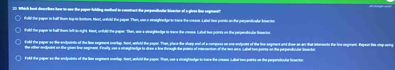 Which best describes how to use the paper-folding method to construct the perpendicular bisector of a given line segment?
Fold the paper in half from top to bottom. Next, unfold the paper. Then, use a straightedge to trace the crease. Label two points on the perpendicular bisector.
Fold the paper in half from left to right. Next, unfold the paper. Then, use a straightedge to trace the crease. Label two points on the perpendicular bisector.
Fold the paper so the endpoints of the line segment overlap. Next, unfold the paper. Then, place the sharp end of a compass on one endpoint of the line segment and draw an arc that intersects the line segment. Repeat this step using
the other endpoint on the given line segment. Finally, use a straightedge to draw a line through the points of intersection of the two arcs. Label two points on the perpendicular bisector.
Fold the paper so the endpoints of the line segment overlap. Next, unfold the paper. Then, use a straightedge to trace the crease. Label two points on the perpendicular bisector.