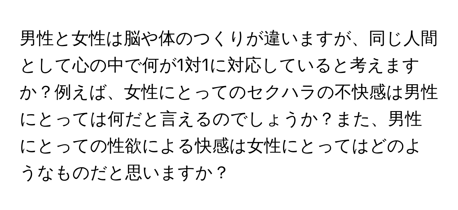 男性と女性は脳や体のつくりが違いますが、同じ人間として心の中で何が1対1に対応していると考えますか？例えば、女性にとってのセクハラの不快感は男性にとっては何だと言えるのでしょうか？また、男性にとっての性欲による快感は女性にとってはどのようなものだと思いますか？