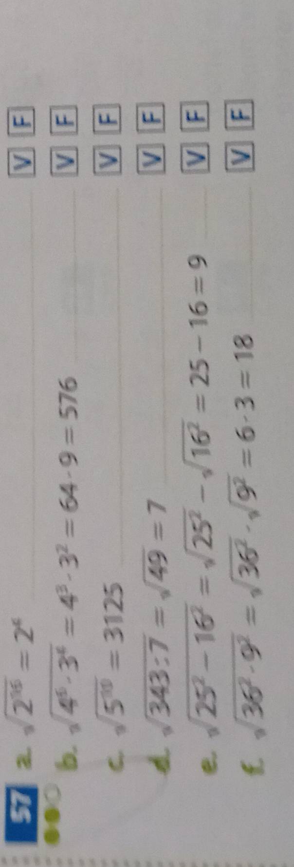 57 sqrt(2^(16))=2^4 V F
b. sqrt(4^6· 3^4)=4^3· 3^2=64· 9=576 V F
C. sqrt(5^(10))=3125 V F
sqrt(343:7)=sqrt(49)=7
V F
e sqrt(25^2-16^2)=sqrt(25^2)-sqrt(16^2)=25-16=9
V F
sqrt(36^2· 9^2)=sqrt(36^2)· sqrt(9^2)=6· 3=18
V F